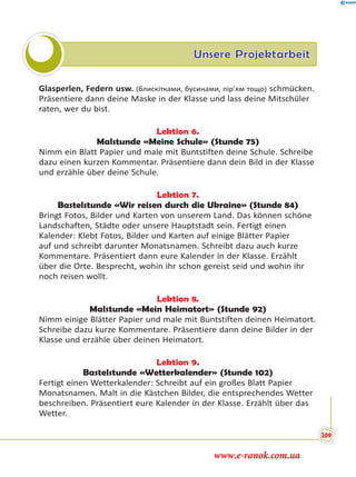 Unsere Projektarbeit
Glasperlen, Federn usw. (блискітками, бусинами, пір’ям тощо) schmücken.
Präsentiere dann deine Maske in der Klasse und lass deine Mitschüler
raten, wer du bist.
Lektion 6.
Malstunde «Meine Schule» (Stunde 75)
Nimm ein Blatt Papier und male mit Buntstiften deine Schule. Schreibe
dazu einen kurzen Kommentar. Präsentiere dann dein Bild in der Klasse
und erzähle über deine Schule.
Lektion 7.
Bastelstunde «Wir reisen durch die Ukraine» (Stunde 84)
Bringt Fotos, Bilder und Karten von unserem Land. Das können schöne
Landschaften, Städte oder unsere Hauptstadt sein. Fertigt einen
Kalender: Klebt Fotos, Bilder und Karten auf einige Blätter Papier
auf und schreibt darunter Monatsnamen. Schreibt dazu auch kurze
Kommentare. Präsentiert dann eure Kalender in der Klasse. Erzählt
über die Orte. Besprecht, wohin ihr schon gereist seid und wohin ihr
noch reisen wollt.
Lektion 8.
Malstunde «Mein Heimatort» (Stunde 92)
Nimm einige Blätter Papier und male mit Buntstiften deinen Heimatort.
Schreibe dazu kurze Kommentare. Präsentiere dann deine Bilder in der
Klasse und erzähle über deinen Heimatort.
Lektion 9.
Bastelstunde «Wetterkalender» (Stunde 102)
Fertigt einen Wetterkalender: Schreibt auf ein großes Blatt Papier
Monatsnamen. Malt in die Kästchen Bilder, die entsprechendes Wetter
beschreiben. Präsentiert eure Kalender in der Klasse. Erzählt über das
Wetter.
209
www.e-ranok.com.ua
 