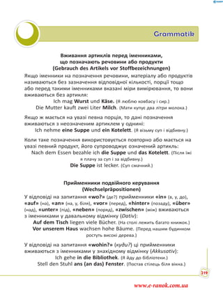 Grammatik
Вживання артиклів перед іменниками,
що позначають речовини або продукти
(Gebrauch des Artikels vor Stoffbezeichnungen)
Якщо іменники на позначення речовини, матеріалу або продуктів
називаються без зазначення відповідної кількості, порції тощо
або перед такими іменниками вказані міри вимірювання, то вони
вживаються без артикля:
Ich mag Wurst und Käse. (Я люблю ковбасу і сир.)
Die Mutter kauft zwei Liter Milch. (Мати купує два літри молока.)
Якщо ж мається на увазі певна порція, то дані позначення
вживаються з неозначеним артиклем у однині:
Ich nehme eine Suppe und ein Kotelett. (Я візьму суп і відбивну.)
Коли таке позначення використовується повторно або мається на
увазі певний продукт, його супроводжує означений артикль:
Nach dem Essen bezahle ich die Suppe und das Kotelett. (Після їжі
я плачу за суп і за відбивну.)
Die Suppe ist lecker. (Суп смачний.)
Прийменники подвійного керування
(Wechselpräpositionen)
У відповіді на запитання «wo?» (де?) прийменники «in» (в, у, до),
«auf» (на), «an» (на, у, біля), «vor» (перед), «hinter» (позаду), «über»
(над), «unter» (під), «neben» (поряд), «zwischen» (між) вживаються
з іменниками у давальному відмінку (Dativ):
Auf dem Tisch liegen viele Bücher. (На столі лежить багато книжок.)
Vor unserem Haus wachsen hohe Bäume. (Перед нашим будинком
ростуть високі дерева.)
У відповіді на запитання «wohin?» (куди?) ці прийменники
вживаються з іменниками у знахідному відмінку (Akkusativ):
Ich gehe in die Bibliothek. (Я йду до бібліотеки.)
Stell den Stuhl ans (an das) Fenster. (Постав стілець біля вікна.)
219
www.e-ranok.com.ua
 