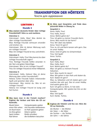 TRANSKRIPTION DER HÖRTEXTE
Тексти для аудіювання
LEKTION 1
Stunde 3
3 Was meinen deutsche Kinder über richtige
Freundschaft? Höre zu und markiere.
Interview 1:
Interviewer: Hallo, Max! Was denkst du
über richtige Freundschaft?
Max: Richtige Freunde vertrauen einander
und streiten nie.
Interviewer: Wie ist deiner Meinung nach
ein richtiger Freund?
Max: Ein richtiger Freund ist treu und ehrlich.
Interview 2:
Interviewer: Hallo, Tina! Was kannst du über
richtige Freundschaft sagen?
Tina: Richtige Freunde helfen einander in
der Not und geben Ratschläge.
Interviewer: Wie ist ein richtiger Freund?
Tina: Ein richtiger Freund ist immer hilfsbereit.
Interview 3:
Interviewer: Hallo, Helena! Was ist deine
Meinung über echte Freundschaft?
Helena: Echte Freunde haben miteinander
Spaß und sprechen über alles.
Interviewer: Was meinst du: Wie ist ein
richtiger Freund?
Helena: Ein richtiger Freund ist lustig und
hat Humor.
Stunde 5
1 Was kann man in der Freizeit machen?
Ergänze die Verben und höre die CD zur
Kontrolle.
Musik hören
einen Film sehen
ein Buch lesen
ins Kino gehen
Sport treiben
Rad fahren
Computerspiele spielen
mit Freunden telefonieren
im Park spazieren gehen
Gitarre spielen
Briefe schreiben
die Großeltern besuchen
3 b) Höre zwei Gespräche und finde dazu
passende Bilder in Übung 3a.
Gespräch 1:
Anna: Hallo, Tina!
Tina: Hallo, Anna!
Anna: Wohin gehst du?
Tina: Ich gehe zu meiner Freundin Karin.
Anna: Was macht ihr bei Karin?
Tina: Wir üben das Ballett.
Anna: Tanzt ihr gern?
Tina: Ja, ich und Karin tanzen sehr gern. Das
ist unser Hobby.
Anna: Und ich gehe ins Schwimmbad.
Tina: Viel Spaß!
Anna: Tschüs.
Gespräch 2:
Kurt: Hallo, Max!
Max: Hallo, Kurt!
Kurt: Wohin gehst du?
Max: Ich gehe zu meinem Freund
Sebastian.
Kurt: Was macht ihr dann?
Max: Wir gehen in den Park und skaten da.
Kurt: Skatet ihr gern?
Max: Ja, Sebastian und ich skaten gern und
machen das sehr gut. Das ist unser Hobby.
Und wohin gehst du?
Kurt: Ich gehe zu Denis. Er hat viele
Computerspiele. Wir spielen bei ihm an der
Konsole.
Max: Viel Spaß!
Kurt: Danke. Tschüs.
Stunde 6
1 Ergänze die Vokalen und lies vor. Höre die
CD zur Kontrolle.
die Mutter — die Mütter
der Vater — die Väter
die Tochter — die Töchter
der Sohn — die Söhne
3
1
3
1
221
www.e-ranok.com.ua
 