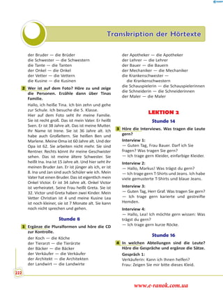 Transkription der Hörtexte
der Bruder — die Brüder
die Schwester — die Schwestern
die Tante — die Tanten
der Onkel — die Onkel
der Vetter — die Vettern
die Kusine — die Kusinen
2 Wer ist auf dem Foto? Höre zu und zeige
die Personen. Erzähle dann über Tinas
Familie.
Hallo, ich heiße Tina. Ich bin zehn und gehe
zur Schule. Ich besuche die 5. Klasse.
Hier auf dem Foto seht ihr meine Familie.
Sie ist recht groß. Das ist mein Vater. Er heißt
Sven. Er ist 38 Jahre alt. Das ist meine Mutter.
Ihr Name ist Irene. Sie ist 36 Jahre alt. Ich
habe auch Großeltern. Sie heißen Ben und
Marlene. Meine Oma ist 60 Jahre alt. Und der
Opa ist 62. Sie arbeiten nicht mehr. Sie sind
Rentner. Rechts könnt ihr meine Geschwister
sehen. Das ist meine ältere Schwester. Sie
heißt Ina. Ina ist 15 Jahre alt. Und hier seht ihr
meinen Bruder Jan. Er ist jünger als ich, er ist
8. Ina und Jan sind auch Schüler wie ich. Mein
Vater hat einen Bruder. Das ist eigentlich mein
Onkel Victor. Er ist 34 Jahre alt. Onkel Victor
ist verheiratet. Seine Frau heißt Greta. Sie ist
32. Victor und Greta haben zwei Kinder. Mein
Vetter Christian ist 4 und meine Kusine Lea
ist noch kleiner, sie ist 7 Monate alt. Sie kann
noch nicht sprechen und gehen.
Stunde 8
1 Ergänze die Pluralformen und höre die CD
zur Kontrolle.
der Koch — die Köche
der Tierarzt — die Tierärzte
der Bäcker — die Bäcker
der Verkäufer — die Verkäufer
der Architekt — die Architekten
der Landwirt — die Landwirte
der Apotheker — die Apotheker
der Lehrer — die Lehrer
der Bauer — die Bauern
der Mechaniker — die Mechaniker
die Krankenschwester —
 die Krankenschwestern
die Schauspielerin — die Schauspielerinnen
die Schneiderin — die Schneiderinnen
der Maler — die Maler
LEKTION 2
Stunde 14
3 Höre die Interviews. Was tragen die Leute
gern?
Interview 1:
— Guten Tag, Frau Bauer. Darf ich Sie
fragen? Was tragen Sie gern?
— Ich trage gern Kleider, einfarbige Kleider.
Interview 2:
— Hallo, Markus! Was trägst du gern?
— Ich trage gern T-Shirts und Jeans. Ich habe
viele gemusterte T-Shirts und blaue Jeans.
Interview 3:
— Guten Tag, Herr Graf. Was tragen Sie gern?
— Ich trage gern karierte und gestreifte
Hemden.
Interview 4:
— Hallo, Lea! Ich möchte gern wissen: Was
trägst du gern?
— Ich trage gern kurze Röcke.
Stunde 16
4 In welchen Abteilungen sind die Leute?
Höre die Gespräche und ergänze die Sätze.
Gespräch 1:
Verkäuferin: Kann ich Ihnen helfen?
Frau: Zeigen Sie mir bitte dieses Kleid.
2
1
3
4
222
www.e-ranok.com.ua
 