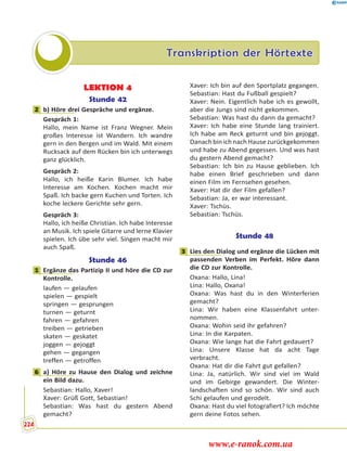 Transkription der Hörtexte
LEKTION 4
Stunde 42
2 b) Höre drei Gespräche und ergänze.
Gespräch 1:
Hallo, mein Name ist Franz Wegner. Mein
großes Interesse ist Wandern. Ich wandre
gern in den Bergen und im Wald. Mit einem
Rucksack auf dem Rücken bin ich unterwegs
ganz glücklich.
Gespräch 2:
Hallo, ich heiße Karin Blumer. Ich habe
Interesse am Kochen. Kochen macht mir
Spaß. Ich backe gern Kuchen und Torten. Ich
koche leckere Gerichte sehr gern.
Gespräch 3:
Hallo, ich heiße Christian. Ich habe Interesse
an Musik. Ich spiele Gitarre und lerne Klavier
spielen. Ich übe sehr viel. Singen macht mir
auch Spaß.
Stunde 46
1 Ergänze das Partizip II und höre die CD zur
Kontrolle.
laufen — gelaufen
spielen — gespielt
springen — gesprungen
turnen — geturnt
fahren — gefahren
treiben — getrieben
skaten — geskatet
joggen — gejoggt
gehen — gegangen
treffen — getroffen
6 a) Höre zu Hause den Dialog und zeichne
ein Bild dazu.
Sebastian: Hallo, Xaver!
Xaver: Grüß Gott, Sebastian!
Sebastian: Was hast du gestern Abend
gemacht?
Xaver: Ich bin auf den Sportplatz gegangen.
Sebastian: Hast du Fußball gespielt?
Xaver: Nein. Eigentlich habe ich es gewollt,
aber die Jungs sind nicht gekommen.
Sebastian: Was hast du dann da gemacht?
Xaver: Ich habe eine Stunde lang trainiert.
Ich habe am Reck geturnt und bin gejoggt.
Danach bin ich nach Hause zurückgekommen
und habe zu Abend gegessen. Und was hast
du gestern Abend gemacht?
Sebastian: Ich bin zu Hause geblieben. Ich
habe einen Brief geschrieben und dann
einen Film im Fernsehen gesehen.
Xaver: Hat dir der Film gefallen?
Sebastian: Ja, er war interessant.
Xaver: Tschüs.
Sebastian: Tschüs.
Stunde 48
3 Lies den Dialog und ergänze die Lücken mit
passenden Verben im Perfekt. Höre dann
die CD zur Kontrolle.
Oxana: Hallo, Lina!
Lina: Hallo, Oxana!
Oxana: Was hast du in den Winterferien
gemacht?
Lina: Wir haben eine Klassenfahrt unter-
nommen.
Oxana: Wohin seid ihr gefahren?
Lina: In die Karpaten.
Oxana: Wie lange hat die Fahrt gedauert?
Lina: Unsere Klasse hat da acht Tage
verbracht.
Oxana: Hat dir die Fahrt gut gefallen?
Lina: Ja, natürlich. Wir sind viel im Wald
und im Gebirge gewandert. Die Winter-
landschaften sind so schön. Wir sind auch
Schi gelaufen und gerodelt.
Oxana: Hast du viel fotografiert? Ich möchte
gern deine Fotos sehen.
2
1
6
3
224
www.e-ranok.com.ua
 