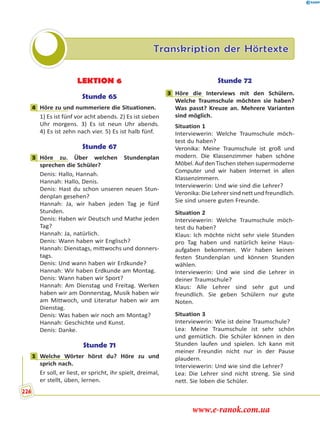 Transkription der Hörtexte
LEKTION 6
Stunde 65
4 Höre zu und nummeriere die Situationen.
1) Es ist fünf vor acht abends. 2) Es ist sieben
Uhr morgens. 3) Es ist neun Uhr abends.
4) Es ist zehn nach vier. 5) Es ist halb fünf.
Stunde 67
3 Höre zu. Über welchen Stundenplan
sprechen die Schüler?
Denis: Hallo, Hannah.
Hannah: Hallo, Denis.
Denis: Hast du schon unseren neuen Stun-
denplan gesehen?
Hannah: Ja, wir haben jeden Tag je fünf
Stunden.
Denis: Haben wir Deutsch und Mathe jeden
Tag?
Hannah: Ja, natürlich.
Denis: Wann haben wir Englisch?
Hannah: Dienstags, mittwochs und donners-
tags.
Denis: Und wann haben wir Erdkunde?
Hannah: Wir haben Erdkunde am Montag.
Denis: Wann haben wir Sport?
Hannah: Am Dienstag und Freitag. Werken
haben wir am Donnerstag, Musik haben wir
am Mittwoch, und Literatur haben wir am
Dienstag.
Denis: Was haben wir noch am Montag?
Hannah: Geschichte und Kunst.
Denis: Danke.
Stunde 71
1 Welche Wörter hörst du? Höre zu und
sprich nach.
Er soll, er liest, er spricht, ihr spielt, dreimal,
er stellt, üben, lernen.
Stunde 72
3 Höre die Interviews mit den Schülern.
Welche Traumschule möchten sie haben?
Was passt? Kreuze an. Mehrere Varianten
sind möglich.
Situation 1
Interviewerin: Welche Traumschule möch-
test du haben?
Veronika: Meine Traumschule ist groß und
modern. Die Klassenzimmer haben schöne
Möbel.AufdenTischenstehensupermoderne
Computer und wir haben Internet in allen
Klassenzimmern.
Interviewerin: Und wie sind die Lehrer?
Veronika:DieLehrersindnettundfreundlich.
Sie sind unsere guten Freunde.
Situation 2
Interviewerin: Welche Traumschule möch-
test du haben?
Klaus: Ich möchte nicht sehr viele Stunden
pro Tag haben und natürlich keine Haus-
aufgaben bekommen. Wir haben keinen
festen Stundenplan und können Stunden
wählen.
Interviewerin: Und wie sind die Lehrer in
deiner Traumschule?
Klaus: Alle Lehrer sind sehr gut und
freundlich. Sie geben Schülern nur gute
Noten.
Situation 3
Interviewerin: Wie ist deine Traumschule?
Lea: Meine Traumschule ist sehr schön
und gemütlich. Die Schüler können in den
Stunden laufen und spielen. Ich kann mit
meiner Freundin nicht nur in der Pause
plaudern.
Interviewerin: Und wie sind die Lehrer?
Lea: Die Lehrer sind nicht streng. Sie sind
nett. Sie loben die Schüler.
4
3
1
3
226
www.e-ranok.com.ua
 