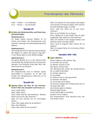 Transkription der Hörtexte
heiß — heißer — am heißesten
kurz — kürzer — am kürzesten
Stunde 97
2 b) Höre die Wetterberichte und finde dazu
passende Bilder.
Wetterbericht 1
Im Süden bleibt warmes Wetter. Es ist
heiter und trocken. Die Temperaturen sind
zwischen zwanzig und zweiundzwanzig Grad
Wärme.
Wetterbericht 2
Am Freitag herrscht im Norden Deutschlands
der Regen. Es regnet den ganzen Tag über.
In der Nacht gibt es auch Niederschläge.
Wetterbericht 3
Die ganze Woche ist es in der Ukraine kühl
und windig. Die Temperaturen sind zwischen
dreizehn und fünfzehn Grad über Null. Der
Wind kommt aus Norden.
Wetterbericht 4
Am Wochenende sind im Westen starke
Schneefälle zu erwarten. Es ist kalt und
frostig. Die Temperaturen sinken bis zu 12
Grad unter Null.
Stunde 99
4 Welche Pläne hat Max für die Sommer-
ferien? Höre das Gespräch und kreuze an.
Hans: Hallo, Max!
Max: Hallo, Hans!
Hans: Bald sind die Sommerferien. Welche
Pläne hast du für den Sommer?
Max: Im Juni möchte ich ins Ferienlager
fahren.
Hans: Wie lange willst du da bleiben?
Max: Drei Wochen.
Hans: Was willst du da machen?
Max: Ich möchte im Fluss baden und angeln
und natürlich viel Sport treiben. Wir machen
da viele Wanderungen im Wald.
Hans: Und was willst du im Juli unter-
nehmen?
Max: Im Juli bleibe ich zu Hause.
Hans: Bleibst du in der Stadt? Das ist aber
langweilig. Was willst du unternehmen?
Max: Ich möchte in der Garage basteln und
abends meine Freunde treffen.
Hans: Und im August? Was machst du im
August?
Max: Im August fahre ich mit meinen Eltern
an die See.
Stunden 100—102
6 Spiel «Wetter».
Heute regnet es den ganzen Tag.
Es ist heiß und sonnig.
Im Winter schneit es oft.
Die Sonne scheint hell.
Am Wochenende sinken die Temperaturen
bis zu zwölf Grad Kälte.
Im Herbst regnet es.
Es ist wolkig.
Im Februar hat es stark geschneit.
Es donnert und blitzt.
Es ist sonnig und trocken.
Im Sommer steigen die Temperaturen bis zu
35 Grad über Null.
Am Himmel gibt es Wolken.
Überall liegt Schnee.
In der Nacht gibt es Gewitter.
Gestern hat es regnet.
Die Temperaturen sind zwischen plus vier
und sieben Grad.
2
4
6
228
www.e-ranok.com.ua
 
