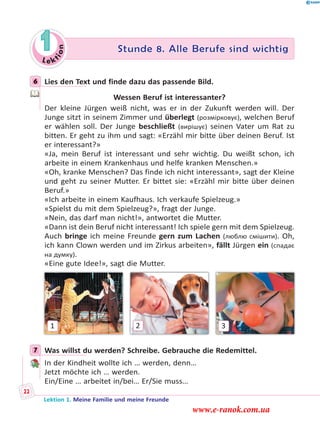 Le ktion
1 Stunde 8. Alle Berufe sind wichtig
6 Lies den Text und finde dazu das passende Bild.
Wessen Beruf ist interessanter?
Der kleine Jürgen weiß nicht, was er in der Zukunft werden will. Der
Junge sitzt in seinem Zimmer und überlegt (розмірковує), welchen Beruf
er wählen soll. Der Junge beschließt (вирішує) seinen Vater um Rat zu
bitten. Er geht zu ihm und sagt: «Erzähl mir bitte über deinen Beruf. Ist
er interessant?»
«Ja, mein Beruf ist interessant und sehr wichtig. Du weißt schon, ich
arbeite in einem Krankenhaus und helfe kranken Menschen.»
«Oh, kranke Menschen? Das finde ich nicht interessant», sagt der Kleine
und geht zu seiner Mutter. Er bittet sie: «Erzähl mir bitte über deinen
Beruf.»
«Ich arbeite in einem Kaufhaus. Ich verkaufe Spielzeug.»
«Spielst du mit dem Spielzeug?», fragt der Junge.
«Nein, das darf man nicht!», antwortet die Mutter.
«Dann ist dein Beruf nicht interessant! Ich spiele gern mit dem Spielzeug.
Auch bringe ich meine Freunde gern zum Lachen (люблю смішити). Oh,
ich kann Clown werden und im Zirkus arbeiten», fällt Jürgen ein (спадає
на думку).
«Eine gute Idee!», sagt die Mutter.
1 32
7 Was willst du werden? Schreibe. Gebrauche die Redemittel.
In der Kindheit wollte ich … werden, denn…
Jetzt möchte ich … werden.
Ein/Eine … arbeitet in/bei… Er/Sie muss…
6
7
Lektion 1. Meine Familie und meine Freunde
22
www.e-ranok.com.ua
 