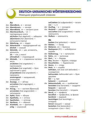 DEUTSCH-UKRAINISCHES WÖRTERVERZEICHNIS
Німецько-український словник
Aa
das Abendbrot, -e — вечеря
das Abendessen, - — вечеря
das Abendkleid, -er — вечірня сукня
das Abenteuerbuch, -¨-er —
пригодницька книга
ab|holen (hat abgeholt) — забирати
abonnieren (hat abonniert) —
виписувати (пресу)
die Abteilung, -en — відділ
die Adventszeit — передріздвяний час
ähnlich — схожий
die Aktivität, -en — дія, активність,
діяльність
als — ніж, у якості
altmodisch — старомодний
die Altstadt, -¨-e — старовинна частина
міста
an|bieten (hat angeboten) —
пропонувати
an|haben (hat angehabt) — бути
одягненим у щось
an|probieren (hat anprobiert) —
приміряти
anstrengend — напружений,
утомливий
die Anzeige, -n — об’ява
an|ziehen (hat angezogen) —
надягати
der Anzug, -¨-e — костюм (брючний)
an|zünden (hat angezündet) —
запалювати
der Apfel, Äpfel — яблуко
die Apotheke, -n — аптека
der Apotheker, - — аптекар
die Aprikose, -n — абрикос
der Architekt, -en — архітектор
artig — слухняний
auf|stehen (ist aufgestanden) — встати
aus — з, із
der Ausflug, -¨-e — екскурсія
das Ausland — зарубіжжя
aus|sehen (hat ausgesehen) — мати
зовнішність
das Äußere — зовнішність
Bb
backen (hat gebacken) — пекти
der Bäcker, - — пекар
die Bäckerei, -en — булочна
die Backwaren (Pl.) — хлібобулочні
вироби
der Badeanzug, -¨-e — купальник
die Bahn, -en — залізниця
der Bart, -¨-e — борода
der Bau, Bauten — будівля, споруда
der Bauarbeiter, - — будівельник
die Beere, -n — ягода
das Beet, -e — клумба
befinden, sich (hat sich befunden) —
знаходитися
befreundet: befreundet sein — бути
друзями
bei — у, при
bekannt — знайомий
die Bekanntschaft, -en — знайомство
beneiden (hat beneidet) — заздрити
bequem — зручний
bereiten (hat bereitet) — готувати
der Beruf, -e — професія
beruflich — професійно, за фахом
berühmt — відомий
besichtigen (hat besichtigt) —
оглядати
besser (від gut) — краще
bestehen (hat bestanden) —
складатися з (aus + Dat.)
229
www.e-ranok.com.ua
 