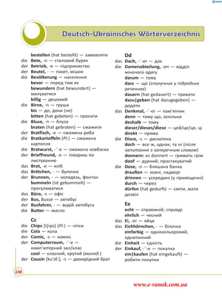 Deutsch-Ukrainisches Wörterverzeichnis
bestellen (hat bestellt) — замовляти
die Bete, -n — столовий буряк
der Betrieb, -e — підприємство
der Beutel, - — пакет, мішок
die Bevölkerung — населення
bevor — перед тим як
bewundern (hat bewundert) —
милуватися
billig — дешевий
die Birne, -n — груша
bis — до, доки (не)
bitten (hat gebeten) — просити
die Bluse, -n — блуза
braten (hat gebraten) — смажити
der Bratfisch, -e — смажена риба
die Bratkartoffeln (Pl.) — смажена
картопля
die Bratwurst, -¨-e — смажена ковбаска
der Brieffreund, -e — товариш по
листуванню
das Brot, -e — хліб
das Brötchen, - — булочка
der Brunnen, - — колодязь, фонтан
bummeln (ist gebummelt) —
прогулюватися
das Büro, -s — офіс
der Bus, Busse — автобус
der Busfahrer, - — водій автобуса
die Butter — масло
Cc
die Chips [t∫ıps] (Pl.) — чіпси
die Cola — кола
der Comic, -s — комікс
der Computerraum, -¨-e —
комп’ютерний зал/клас
cool — класний, крутий (молод.)
der Cousin [ku’zɛ˜:], -s — двоюрідний брат
Dd
das Dach, -¨-er — дах
die Damenabteilung, -en — відділ
жіночого одягу
darum — тому
dass — що (сполучник у підрядних
реченнях)
dauern (hat gedauert) — тривати
dazu|geben (hat dazugegeben) —
додати
das Denkmal, -¨-er — пам’ятник
denn — тому що, оскільки
deshalb — тому
dieser/dieses/diese — цей/це/ця, ці
direkt — прямо
die Disco, -s — дискотека
doch — все ж, однак; та ні (після
запитання з заперечним словом)
donnern: es donnert — гримить грім
doof — дурний, простакуватий
die Dose, -n — бляшана банка
draußen — зовні, надворі
drinnen — усередині (у приміщенні)
durch — через
dürfen (hat gedurft) — сміти, мати
дозвіл
Ee
echt — справжній; справді
ehrlich — чесний
das Ei, -er — яйце
das Eichhörnchen, - — білочка
einfarbig — однокольоровий,
однотонний
die Einheit — єдність
der Einkauf, -¨-e — покупка
ein|kaufen (hat eingekauft) —
робити покупки
230
www.e-ranok.com.ua
 