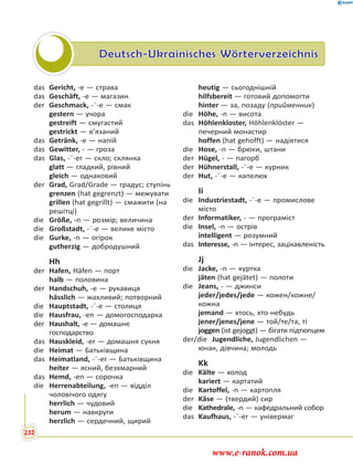 Deutsch-Ukrainisches Wörterverzeichnis
das Gericht, -e — страва
das Geschäft, -e — магазин
der Geschmack, -¨-e — смак
gestern — учора
gestreift — смугастий
gestrickt — в’язаний
das Getränk, -e — напій
das Gewitter, - — гроза
das Glas, -¨-er — скло; склянка
glatt — гладкий, рівний
gleich — однаковий
der Grad, Grad/Grade — градус; ступінь
grenzen (hat gegrenzt) — межувати
grillen (hat gegrillt) — смажити (на
решітці)
die Größe, -n — розмір; величина
die Großstadt, -¨-e — велике місто
die Gurke, -n — огірок
gutherzig — добродушний
Hh
der Hafen, Häfen — порт
halb — половина
der Handschuh, -e — рукавиця
hässlich — жахливий; потворний
die Hauptstadt, -¨-e — столиця
die Hausfrau, -en — домогосподарка
der Haushalt, -e — домашнє
господарство
das Hauskleid, -er — домашня сукня
die Heimat — Батьківщина
das Heimatland, -¨-er — Батьківщина
heiter — ясний, безхмарний
das Hemd, -en — сорочка
die Herrenabteilung, -en — відділ
чоловічого одягу
herrlich — чудовий
herum — навкруги
herzlich — сердечний, щирий
heutig — сьогоднішній
hilfsbereit — готовий допомогти
hinter — за, позаду (прийменник)
die Höhe, -n — висота
das Höhlenkloster, Höhlenklöster —
печерний монастир
hoffen (hat gehofft) — надіятися
die Hose, -n — брюки, штани
der Hügel, - — пагорб
der Hühnerstall, -¨-e — курник
der Hut, -¨-e — капелюх
Ii
die Industriestadt, -¨-e — промислове
місто
der Informatiker, - — програміст
die Insel, -n — острів
intelligent — розумний
das Interesse, -n — інтерес, зацікавленість
Jj
die Jacke, -n — куртка
jäten (hat gejätet) — полоти
die Jeans, - — джинси
jeder/jedes/jede — кожен/кожне/
кожна
jemand — хтось, хто-небудь
jener/jenes/jene — той/те/та, ті
joggen (ist gejoggt) — бігати підтюпцем
der/die Jugendliche, Jugendlichen —
юнак, дівчина; молодь
Kk
die Kälte — холод
kariert — картатий
die Kartoffel, -n — картопля
der Käse — (твердий) сир
die Kathedrale, -n — кафедральний собор
das Kaufhaus, -¨-er — універмаг
232
www.e-ranok.com.ua
 