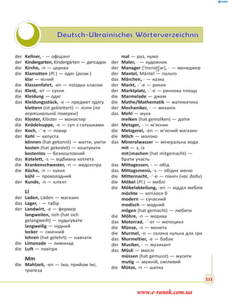 Deutsch-Ukrainisches Wörterverzeichnis
der Kellner, - — офіціант
der Kindergarten, Kindergärten — дитсадок
die Kirche, -n — церква
die Klamotten (Pl.) — одяг (розм.)
klar — ясний
die Klassenfahrt, -en — поїздка класом
das Kleid, -er — сукня
die Kleidung — одяг
das Kleidungsstück, -e — предмет одягу
klettern (ist geklettert) — лізти (по
вертикальній поверхні)
das Kloster, Klöster — монастир
die Knödelsuppe, -n — суп з галушками
der Koch, -¨-e — повар
der Kohl — капуста
können (hat gekonnt) — могти, уміти
kosten (hat gekostet) — коштувати
kostenlos — безкоштовний
das Kotelett, -s — відбивна котлета
die Krankenschwester, -n — медсестра
die Küche, -n — кухня
kühl — прохолодний
der Kunde, -n — клієнт
Ll
der Laden, Läden — магазин
das Lager, - — табір
der Landwirt, -e — фермер
langweilen, sich (hat sich
gelangweilt) — нудьгувати
langweilig — нудний
lecker — смачний
lehren (hat gelehrt) — навчати
die Limonade — лимонад
die Luft — повітря
Mm
die Mahlzeit, -en — їжа, прийом їжі,
трапеза
mal — раз, нумо
der Maler, - — художник
der Manager [’mɛnid͜∫ər], - — менеджер
der Mantel, Mäntel — пальто
das Märchen, - — казка
der Markt, -¨-e — ринок
der Marktplatz, -¨-e — ринкова площа
die Marmelade — джем
die Mathe/Mathematik — математика
der Mechaniker, - — механік
das Mehl — мука
melken (hat gemolken) — доїти
der Metzger, - — м’ясник
die Metzgerei, -en — м’ясний магазин
die Milch — молоко
das Mineralwasser — мінеральна вода
mit — з, із
mit|machen (hat mitgemacht) —
брати участь
das Mittagessen, - — обід
das Mittagsmenü, -s — обіднє меню
die Mitternacht, -¨-e — північ (час доби)
die Möbel (Pl.) — меблі
die Möbelabteilung, -en — відділ меблів
möchte — хотілося б
modern — сучасний
modisch — модний
mögen (hat gemocht) — любити
die Möhre, -n — морква
das Motorrad, -¨-er — мотоцикл
die Münze, -n — монета
die Murmel, -n — скляна кулька для гри
das Murmeltier, -e — бабак
der Musiker, - — музикант
das Müsli — мюслі
müssen (hat gemusst) — мусити
mutig — мужній, сміливий
die Mütze, -n — шапка
233
www.e-ranok.com.ua
 