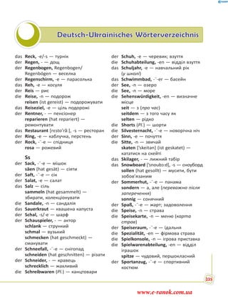 Deutsch-Ukrainisches Wörterverzeichnis
das Reck, -e/-s — турнік
der Regen, - — дощ
der Regenbogen, Regenbogen/
Regenbögen — веселка
der Regenschirm, -e — парасолька
das Reh, -e — косуля
der Reis — рис
die Reise, -n — подорож
reisen (ist gereist) — подорожувати
das Reiseziel, -e — ціль подорожі
der Rentner, - — пенсіонер
reparieren (hat repariert) —
ремонтувати
das Restaurant [rεsto’rã:], -s — ресторан
der Ring, -e — каблучка, перстень
der Rock, -¨-e — спідниця
rosa — рожевий
Ss
der Sack, -¨-e — мішок
säen (hat gesät) — сіяти
der Saft, -¨-e — сік
der Salat, -e — салат
das Salz — сіль
sammeln (hat gesammelt) —
збирати, колекціонувати
die Sandale, -n — сандалія
das Sauerkraut — квашена капуста
der Schal, -s/-e — шарф
der Schauspieler, - — актор
schlank — стрункий
schmal — вузький
schmecken (hat geschmeckt) —
смакувати
der Schneefall, -¨-e — снігопад
schneiden (hat geschnitten) — різати
der Schneider, - — кравець
schrecklich — жахливий
die Schreibwaren (Pl.) — канцтовари
der Schuh, -e — черевик; взуття
die Schuhabteilung, -en — відділ взуття
das Schuljahr, -e — навчальний рік
(у школі)
das Schwimmbad, -¨-er — басейн
der See, -n — озеро
die See, -n — море
die Sehenswürdigkeit, -en — визначне
місце
seit — з (про час)
seitdem — з того часу як
selten — рідко
die Shorts (Pl.) — шорти
die Silvesternacht, -¨-e — новорічна ніч
der Sinn, -e — почуття
die Sitte, -n — звичай
skaten [’skeitən] (ist geskatet) —
кататися на скейті
das Skilager, - — лижний табір
das Snowboard [’snoubɔ:d], -s — сноуборд
sollen (hat gesollt) — мусити, бути
зобов’язаним
der Sommerhut, -¨-e — панама
sondern — а, але (переважно після
заперечення)
sonnig — сонячний
der Spaß, -¨-e — жарт; задоволення
die Speise, -n — страва
die Speisekarte, -n — меню (карта
страв)
der Speiseraum, -¨-e — їдальня
die Spezialität, -en — фірмова страва
die Spielkonsole, -n — ігрова приставка
die Spielwarenabteilung, -en — відділ
іграшок
spitze — чудовий, першокласний
der Sportanzug, -¨-e — спортивний
костюм
235
www.e-ranok.com.ua
 