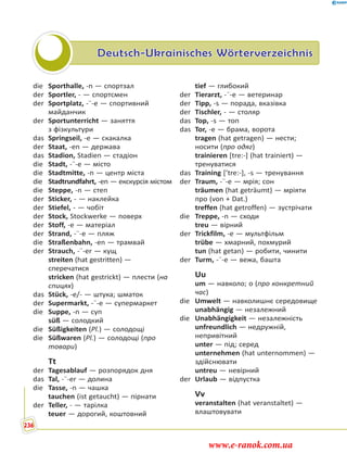 Deutsch-Ukrainisches Wörterverzeichnis
die Sporthalle, -n — спортзал
der Sportler, - — спортсмен
der Sportplatz, -¨-e — спортивний
майданчик
der Sportunterricht — заняття
з фізкультури
das Springseil, -e — скакалка
der Staat, -en — держава
das Stadion, Stadien — стадіон
die Stadt, -¨-e — місто
die Stadtmitte, -n — центр міста
die Stadtrundfahrt, -en — екскурсія містом
die Steppe, -n — степ
der Sticker, - — наклейка
der Stiefel, - — чобіт
der Stock, Stockwerke — поверх
der Stoff, -e — матеріал
der Strand, -¨-e — пляж
die Straßenbahn, -en — трамвай
der Strauch, -¨-er — кущ
streiten (hat gestritten) —
сперечатися
stricken (hat gestrickt) — плести (на
спицях)
das Stück, -e/- — штука; шматок
der Supermarkt, -¨-e — супермаркет
die Suppe, -n — суп
süß — солодкий
die Süßigkeiten (Pl.) — солодощі
die Süßwaren (Pl.) — солодощі (про
товари)
Tt
der Tagesablauf — розпорядок дня
das Tal, -¨-er — долина
die Tasse, -n — чашка
tauchen (ist getaucht) — пірнати
der Teller, - — тарілка
teuer — дорогий, коштовний
tief — глибокий
der Tierarzt, -¨-e — ветеринар
der Tipp, -s — порада, вказівка
der Tischler, - — столяр
das Top, -s — топ
das Tor, -e — брама, ворота
tragen (hat getragen) — нести;
носити (про одяг)
trainieren [tre:-] (hat trainiert) —
тренуватися
das Training [’tre:-], -s — тренування
der Traum, -¨-e — мрія; сон
träumen (hat geträumt) — мріяти
про (von + Dat.)
treffen (hat getroffen) — зустрічати
die Treppe, -n — сходи
treu — вірний
der Trickfilm, -e — мультфільм
trübe — хмарний, похмурий
tun (hat getan) — робити, чинити
der Turm, -¨-e — вежа, башта
Uu
um — навколо; о (про конкретний
час)
die Umwelt — навколишнє середовище
unabhängig — незалежний
die Unabhängigkeit — незалежність
unfreundlich — недружній,
непривітний
unter — під; серед
unternehmen (hat unternommen) —
здійснювати
untreu — невірний
der Urlaub — відпустка
Vv
veranstalten (hat veranstaltet) —
влаштовувати
236
www.e-ranok.com.ua
 
