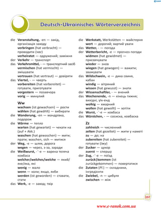 Deutsch-Ukrainisches Wörterverzeichnis
die Veranstaltung, -en — захід,
організація заходу
verbringen (hat verbracht) —
проводити (час)
verheiratet — одружений; заміжня
der Verkehr — транспорт
das Verkehrsmittel, - — транспортний засіб
vermischen (hat vermischt) —
змішувати
vertrauen (hat vertraut) — довіряти
das Viertel, - — чверть
vorbereiten (hat vorbereitet) —
готувати, приготувати
vorgestern — позавчора
vorig — минулий
Ww
wachsen (ist gewachsen) — рости
wählen (hat gewählt) — вибирати
die Wanderung, -en — мандрівка,
подорож
die Wärme — тепло
warten (hat gewartet) — чекати на
(auf + Akk.)
waschen (hat gewaschen) — мити;
прати; waschen, sich — митися
der Weg, -e — шлях, дорога
wegen — через, з-за, заради
die Weißwurst, -¨-e — варена теляча
ковбаса
welcher/welches/welche — який/
яке/яка, які
wenig — мало
wenn — коли; якщо, якби
werden (ist geworden) — ставати,
стати
das Werk, -e — завод; твір
die Werkstatt, Werkstätten — майстерня
wert — дорогий; вартий уваги
das Wetter, - — погода
der Wetterbericht, -e — прогноз погоди
widmen (hat gewidmet) —
присвячувати
wieder — знов
wiegen (hat gewogen) — важити;
зважувати
das Wildschwein, -e — дика свиня,
кабан
windig — вітряний
wissen (hat gewusst) — знати
der Wissenschaftler, - — вчений
das Wochenende, -n — кінець тижня;
вихідні, уїк-енд
wolkig — хмарний
wollen (hat gewollt) — хотіти
die Wurst, -¨-e — ковбаса
das Würstchen, - — сосиска, ковбаска
Zz
zahlreich — численний
zelten (hat gezeltet) — жити у наметі
zu — до; на
zubereiten (hat zubereitet) —
готувати (їжу)
der Zucker — цукор
zuerst — спершу
der Zug, -¨-e — поїзд
zurück|kommen (ist
zurückgekommen) — повертатися
die Zutaten (Pl.) — складники,
інгредієнти
die Zwiebel, -n — цибуля
zwischen — між
237
www.e-ranok.com.ua
 