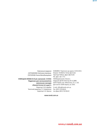 Навчальне видання
СОТНИКОВА Світлана Іванівна,
ГОГОЛЄВА Ганна Володимирівна
И18508УН. Підписано до друку 13.05.2013.
Формат 70×90/16. Папір офсетний.
Гарнітура Рубана. Друк офсетний.
Ум. друк. арк. 17,5.
НІМЕЦЬКА МОВА 5-й рік навчання . 5 КЛАС
Підручник для загальноосвітніх
навчальних закладів
«Deutsch lernen ist super!»
ТОВ Видавництво «Ранок».
Свідоцтво ДК № 3322 від 26.11.2008.
61071 Харків, вул. Кібальчича, 27, к. 135.
Для листів: 61045 Харків, а/с 3355.
Редактор О. Ю. Щербак
Технічний редактор С. Я. Захарченко
Коректор Н. В. Красна
E-mail: office@ranok.com.ua
Тел. (057) 719-48-65,
тел./факс (057) 719-58-67.
www.ranok.com.ua
www.e-ranok.com.ua
 