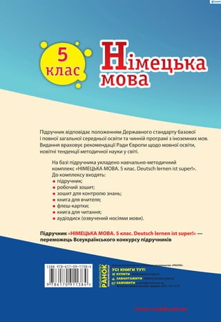 С. І. Сотникова
Г. В. Гоголєва
Deutsch lernen ist super!
5
клас
5
клас
Підручник відповідає положенням Державного стандарту базової
і повної загальної середньої освіти та чинній програмі з іноземних мов.
Видання враховує рекомендації Ради Європи щодо мовної освіти,
новітні тенденції методичної науки у світі.
Підручник «НІМЕЦЬКА МОВА. 5 клас. Deutsch lernen ist super!» —
переможець Всеукраїнського конкурсу підручників
На базі підручника укладено навчально-методичний
комплекс «НІМЕЦЬКА МОВА. 5 клас. Deutsch lernen ist super!».
До комплексу входять:
•підручник;
•робочий зошит;
•зошит для контролю знань;
•книга для вчителя;
•флеш-картки;
•книга для читання;
•аудіодиск (озвучений носіями мови).
Згідноіз
Загально-
європейськими
рекомендаціями
з мовної
освіти
НІМЕЦЬКАМОВАПІДРУЧНИКДЛЯ5КЛАСУ
9
ISBN 978-617-09-1138-4
786170 911384 >
и18508ун - Учебник. Нем. 5 кл.(госзаказ)
www.e-ranok.com.ua
 