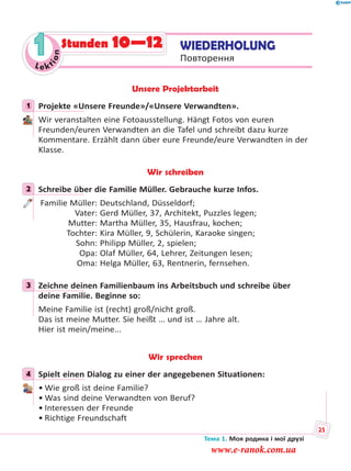 1Le kt
ion
1
Unsere Projektarbeit
1 Projekte «Unsere Freunde»/«Unsere Verwandten».
Wir veranstalten eine Fotoausstellung. Hängt Fotos von euren
Freunden/euren Verwandten an die Tafel und schreibt dazu kurze
Kommentare. Erzählt dann über eure Freunde/eure Verwandten in der
Klasse.
Wir schreiben
2 Schreibe über die Familie Müller. Gebrauche kurze Infos.
Familie Müller: Deutschland, Düsseldorf;
Vater: Gerd Müller, 37, Architekt, Puzzles legen;
Mutter: Martha Müller, 35, Hausfrau, kochen;
Tochter: Kira Müller, 9, Schülerin, Karaoke singen;
Sohn: Philipp Müller, 2, spielen;
Opa: Olaf Müller, 64, Lehrer, Zeitungen lesen;
Oma: Helga Müller, 63, Rentnerin, fernsehen.
3 Zeichne deinen Familienbaum ins Arbeitsbuch und schreibe über
deine Familie. Beginne so:
Meine Familie ist (recht) groß/nicht groß.
Das ist meine Mutter. Sie heißt … und ist … Jahre alt.
Hier ist mein/meine...
Wir sprechen
4 Spielt einen Dialog zu einer der angegebenen Situationen:
• Wie groß ist deine Familie?
• Was sind deine Verwandten von Beruf?
• Interessen der Freunde
• Richtige Freundschaft
1
2
3
4
WIEDERHOLUNG
Повторення
Stunden 10—12
Тема 1. Моя родина і мої друзі
25
www.e-ranok.com.ua
 