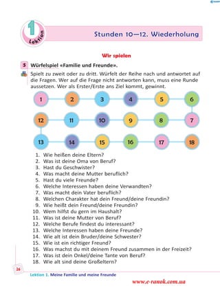 Le ktion
1 Stunden 10—12. Wiederholung
Wir spielen
5 Würfelspiel «Familie und Freunde».
Spielt zu zweit oder zu dritt. Würfelt der Reihe nach und antwortet auf
die Fragen. Wer auf die Frage nicht antworten kann, muss eine Runde
aussetzen. Wer als Erster/Erste ans Ziel kommt, gewinnt.
15
10
14
11
32
13
12
1
18
7
17
8
65
16
9
4
1. Wie heißen deine Eltern?
2. Was ist deine Oma von Beruf?
3. Hast du Geschwister?
4. Was macht deine Mutter beruflich?
5. Hast du viele Freunde?
6. Welche Interessen haben deine Verwandten?
7. Was macht dein Vater beruflich?
8. Welchen Charakter hat dein Freund/deine Freundin?
9. Wie heißt dein Freund/deine Freundin?
10. Wem hilfst du gern im Haushalt?
11. Was ist deine Mutter von Beruf?
12. Welche Berufe findest du interessant?
13. Welche Interessen haben deine Freunde?
14. Wie alt ist dein Bruder/deine Schwester?
15. Wie ist ein richtiger Freund?
16. Was machst du mit deinem Freund zusammen in der Freizeit?
17. Was ist dein Onkel/deine Tante von Beruf?
18. Wie alt sind deine Großeltern?
5
Lektion 1. Meine Familie und meine Freunde
26
www.e-ranok.com.ua
 