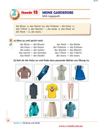 Le ktion
2 MEINE GARDEROBE
Мій гардероб
die Bluse -n, das Hemd -en, der Pullover -, die Hose -n,
das T-Shirt -s, der Mantel -¨-, die Jacke -n, das Kleid -er,
der Rock -¨-e, die Jeans -
1 a) Höre zu und sprich nach.
die Bluse — die Blusen der Rock — die Röcke
die Hose — die Hosen der Pullover — die Pullover
die Jacke — die Jacken der Mantel — die Mäntel
das Hemd — die Hemden das T-Shirt — die T-Shirts
das Kleid — die Kleider die Jeans — die Jeans
b) Sieh dir die Fotos an und finde dazu passende Wörter aus Übung 1a.
8 9 10
5 76
1 432
1
Stunde 13
Lektion 2. Kleidung und Mode
28
www.e-ranok.com.ua
 