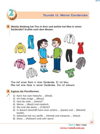 Le kt
ion
2 Stunde 13. Meine Garderobe
2 Welche Kleidung hat Tina in ihrer und welche hat Max in seiner
Garderobe? Erzähle nach dem Muster.
Tina hat einen Rock in ihrer Garderobe. Er ist blau.
Max hat eine Hose in seiner Garderobe. Sie ist schwarz.
3 Ergänze die Pluralformen.
1) Karin hat zwei hübsche … (Kleid).
2) Ich habe einige … (Bluse).
3) Hast du viele … (Jeans)?
4) Meine … (Rock) sind modisch.
5) Wo sind alle deine … (T-Shirt)?
6) In diesem Geschäft kann man schöne … (Jacke) und … (Mantel)
kaufen.
7) Sebastian hat nur weiße … (Hemd) und schwarze … (Hose).
8) Diese … (Pullover) sind sehr warm.
2
3
Тема 2. Одяг і мода
29
www.e-ranok.com.ua
 