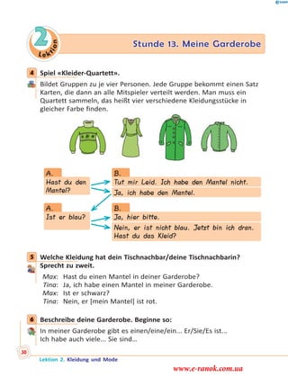 Le k
tion
2 Stunde 13. Meine Garderobe
4 Spiel «Kleider-Quartett».
Bildet Gruppen zu je vier Personen. Jede Gruppe bekommt einen Satz
Karten, die dann an alle Mitspieler verteilt werden. Man muss ein
Quartett sammeln, das heißt vier verschiedene Kleidungsstücke in
gleicher Farbe finden.
Hast du den
Mantel?
Ist er blau?
Tut mir Leid. Ich habe den Mantel nicht.
Ja, hier bitte.
Ja, ich habe den Mantel.
Nein, er ist nicht blau. Jetzt bin ich dran.
Hast du das Kleid?
A.
A.
B.
B.
5 Welche Kleidung hat dein Tischnachbar/deine Tischnachbarin?
Sprecht zu zweit.
Max: Hast du einen Mantel in deiner Garderobe?
Tina: Ja, ich habe einen Mantel in meiner Garderobe.
Max: Ist er schwarz?
Tina: Nein, er [mein Mantel] ist rot.
6 Beschreibe deine Garderobe. Beginne so:
In meiner Garderobe gibt es einen/eine/ein... Er/Sie/Es ist...
Ich habe auch viele... Sie sind…
4
5
6
Lektion 2. Kleidung und Mode
30
www.e-ranok.com.ua
 