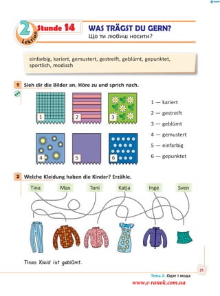 Le kt
ion
2
einfarbig, kariert, gemustert, gestreift, geblümt, gepunktet,
sportlich, modisch
1 Sieh dir die Bilder an. Höre zu und sprich nach.
1
54
3
6
2
1 — kariert
2 — gestreift
3 — geblümt
4 — gemustert
5 — einfarbig
6 — gepunktet
2 Welche Kleidung haben die Kinder? Erzähle.
Tina Max Toni Katja Inge Sven
Tinas Kleid ist geblümt.
1
2
WAS TRÄGST DU GERN?
Що ти любиш носити?
Stunde 14
Тема 2. Одяг і мода
31
www.e-ranok.com.ua
 