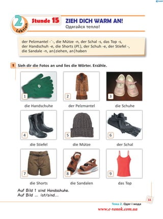 Le kt
ion
2
der Pelzmantel -¨-, die Mütze -n, der Schal -s, das Top -s,
der Handschuh -e, die Shorts (Pl.), der Schuh -e, der Stiefel -,
die Sandale -n, an|ziehen, an|haben
1 Sieh dir die Fotos an und lies die Wörter. Erzähle.
1 2 3
die Handschuhe der Pelzmantel die Schuhe
4 5 6
die Stiefel die Mütze der Schal
7 8 9
die Shorts die Sandalen das Top
Auf Bild 1 sind Handschuhe.
Auf Bild … ist/sind...
1
ZIEH DICH WARM AN!
Одягайся тепло!
Stunde 15
Тема 2. Одяг і мода
33
www.e-ranok.com.ua
 