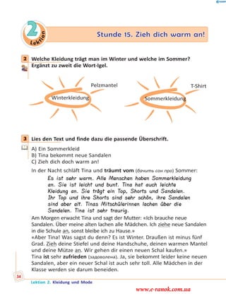 Le k
tion
2 Stunde 15. Zieh dich warm an!
2 Welche Kleidung trägt man im Winter und welche im Sommer?
Ergänzt zu zweit die Wort-Igel.
Winterkleidung
Pelzmantel
Sommerkleidung
T-Shirt
3 Lies den Text und finde dazu die passende Überschrift.
A) Ein Sommerkleid
B) Tina bekommt neue Sandalen
C) Zieh dich doch warm an!
In der Nacht schläft Tina und träumt vom (бачить сон про) Sommer:
Es ist sehr warm. Alle Menschen haben Sommerkleidung
an. Sie ist leicht und bunt. Tina hat auch leichte
Kleidung an. Sie trägt ein Top, Shorts und Sandalen.
Ihr Top und ihre Shorts sind sehr schön, ihre Sandalen
sind aber alt. Tinas Mitschülerinnen lachen über die
Sandalen. Tina ist sehr traurig.
Am Morgen erwacht Tina und sagt der Mutter: «Ich brauche neue
Sandalen. Über meine alten lachen alle Mädchen. Ich ziehe neue Sandalen
in die Schule an, sonst bleibe ich zu Hause.»
«Aber Tina! Was sagst du denn? Es ist Winter. Draußen ist minus fünf
Grad. Zieh deine Stiefel und deine Handschuhe, deinen warmen Mantel
und deine Mütze an. Wir gehen dir einen neuen Schal kaufen.»
Tina ist sehr zufrieden (задоволена). Ja, sie bekommt leider keine neuen
Sandalen, aber ein neuer Schal ist auch sehr toll. Alle Mädchen in der
Klasse werden sie darum beneiden.
2
3
Lektion 2. Kleidung und Mode
34
www.e-ranok.com.ua
 