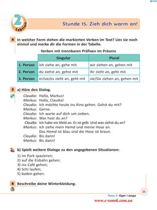 Le kt
ion
2 Stunde 15. Zieh dich warm an!
4 In welcher Form stehen die markierten Verben im Text? Lies sie noch
einmal und merke dir die Formen in der Tabelle.
Verben mit trennbaren Präfixen im Präsens
Singular Plural
1. Person ich ziehe an, gehe mit wir ziehen an, gehen mit
2. Person du ziehst an, gehst mit ihr zieht an, geht mit
3. Person er/sie/es zieht an, geht mit sie/Sie ziehen an, gehen mit
5 a) Höre den Dialog.
Claudia: Hallo, Markus!
Markus: Hallo, Claudia!
Claudia: Ich möchte heute ins Kino gehen. Gehst du mit?
Markus: Gerne.
Claudia: Ich warte auf dich um sieben.
Markus: Was hast du an?
Claudia: Ich habe ein Kleid an. Es ist gelb. Und was ziehst du an?
Markus: Ich ziehe mein Hemd und meine Hose an.
Das Hemd ist blau und die Hose ist braun.
Claudia: Bis dann!
Markus: Bis dann!
b) Spielt weitere Dialoge zu den angegebenen Situationen:
1) im Park spazieren;
2) auf die Eisbahn gehen;
3) ins Café gehen;
4) Schi laufen;
5) baden gehen.
6 Beschreibe deine Winterkleidung.
4
5
6
Тема 2. Одяг і мода
35
www.e-ranok.com.ua
 