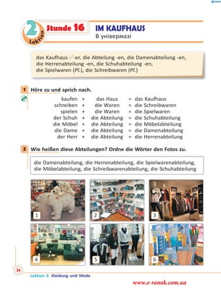 Le ktion
2
das Kaufhaus -¨-er, die Abteilung -en, die Damenabteilung -en,
die Herrenabteilung -en, die Schuhabteilung -en,
die Spielwaren (Pl.), die Schreibwaren (Pl.)
1 Höre zu und sprich nach.
kaufen
schreiben
spielen
der Schuh
die Möbel
die Dame
der Herr
+
+
+
+
+
+
+
das Haus
die Waren
die Waren
die Abteilung
die Abteilung
die Abteilung
die Abteilung
=
=
=
=
=
=
=
das Kaufhaus
die Schreibwaren
die Spielwaren
die Schuhabteilung
die Möbelabteilung
die Damenabteilung
die Herrenabteilung
2 Wie heißen diese Abteilungen? Ordne die Wörter den Fotos zu.
die Damenabteilung, die Herrenabteilung, die Spielwarenabteilung,
die Möbelabteilung, die Schreibwarenabteilung, die Schuhabteilung
1
6
3
54
2
1
2
IM KAUFHAUS
В універмазі
Stunde 16
Lektion 2. Kleidung und Mode
36
www.e-ranok.com.ua
 