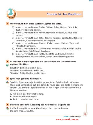 Le kt
ion
2 Stunde 16. Im Kaufhaus
3 Wo verkauft man diese Waren? Ergänze die Sätze.
1) In der … verkauft man Tische, Stühle, Sofas, Betten, Schränke,
Bücherregale und Sessel.
2) In der … verkauft man Hosen, Hemden, Pullover, Mäntel und
Jacken.
3) In der … verkauft man Bälle, Teddys, Puppen, Spielautos, Roboter,
Fahrräder, Kuscheltiere und Tischspiele.
4) In der … verkauft man Blusen, Röcke, Hosen, Kleider, Tops und
T-Shirts, Pelzmäntel.
5) In der … verkauft man Damen- und Herrenschuhe, Kinderschuhe,
Sportschuhe, Stiefel und Sandalen.
6) In der … verkauft man Hefte, Bleistifte und Kulis, Filzstifte,
Radiergummis, Wasserfarben, Alben und Federmäppchen.
4 In welchen Abteilungen sind die Leute? Höre die Gespräche und
ergänze die Sätze.
Situation 1: Die Frau ist in der…
Situation 2: Die Leute sind in der…
Situation 3: Die Kinder sind in der…
5 Spiel «Ich gehe ins Kaufhaus».
Spielt in Gruppen zu je 4—6 Personen. Jeder Spieler denkt sich eine
Ware und schreibt sie auf die Karte. Er muss aber die Karte niemandem
zeigen. Die anderen Spieler stellen an ihn Fragen und versuchen diese
Ware zu erraten.
A: Ich bin in der Herrenabteilung.
B: Brauchst du eine Hose?
A: Ja, ich brauche eine Hose.
6 Schreibe über eine Abteilung des Kaufhauses. Beginne so:
Im Kaufhaus gibt es viele Abteilungen. In … verkauft man…
Da kann man … kaufen.
3
4
5
6
Тема 2. Одяг і мода
37
www.e-ranok.com.ua
 
