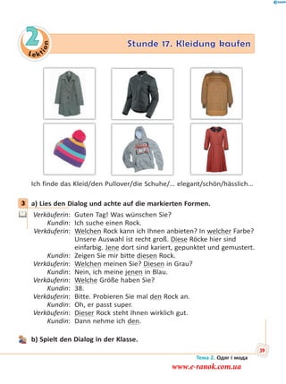 Le kt
ion
2 Stunde 17. Kleidung kaufen
Ich finde das Kleid/den Pullover/die Schuhe/… elegant/schön/hässlich…
3 a) Lies den Dialog und achte auf die markierten Formen.
Verkäuferin: Guten Tag! Was wünschen Sie?
Kundin: Ich suche einen Rock.
Verkäuferin: Welchen Rock kann ich Ihnen anbieten? In welcher Farbe?
Unsere Auswahl ist recht groß. Diese Röcke hier sind
einfarbig. Jene dort sind kariert, gepunktet und gemustert.
Kundin: Zeigen Sie mir bitte diesen Rock.
Verkäuferin: Welchen meinen Sie? Diesen in Grau?
Kundin: Nein, ich meine jenen in Blau.
Verkäuferin: Welche Größe haben Sie?
Kundin: 38.
Verkäuferin: Bitte. Probieren Sie mal den Rock an.
Kundin: Oh, er passt super.
Verkäuferin: Dieser Rock steht Ihnen wirklich gut.
Kundin: Dann nehme ich den.
b) Spielt den Dialog in der Klasse.
3
Тема 2. Одяг і мода
39
www.e-ranok.com.ua
 