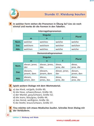 Le k
tion
2 Stunde 17. Kleidung kaufen
4 In welcher Form stehen die Pronomen in Übung 3a? Lies sie noch
einmal und merke dir die Formen in den Tabellen.
Interrogativpronomen
Singular
Plural
m n f
Nom. welcher welches welche welche
Dat. welchem welchem welcher welchen
Akk. welchen welches welche welche
Demonstrativpronomen
Singular
Plural
m n f
Nom.
dieser, jener,
der
dieses, jenes,
das
diese,
jene, die
diese,
jene, die
Dat.
diesem,
jenem, dem
diesem,
jenem, dem
dieser, jener,
der
diesen,
jenen, den
Akk.
diesen,
jenen, den
dieses,
jenes, das
diese,
jene, die
diese,
jene, die
5 Spielt weitere Dialoge mit dem Wortmaterial.
a) das Kleid, rot/gelb, Größe 40;
b) die Hose, schwarz/braun, Größe 34;
c) der Mantel, grau/schwarz, Größe 52;
d) die Jeans, blau/grau, Größe 44;
e) das Hemd, weiß/grün, Größe 36;
f) die Stiefel, braun/schwarz, Größe 37.
6 Tina möchte sich etwas Modisches kaufen. Schreibe ihren Dialog mit
der Verkäuferin.
4
5
6
Lektion 2. Kleidung und Mode
40
www.e-ranok.com.ua
 