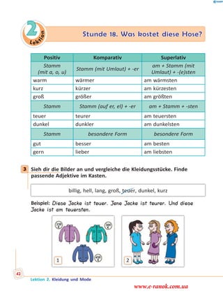 Le k
tion
2 Stunde 18. Was kostet diese Hose?
Positiv Komparativ Superlativ
Stamm
(mit a, o, u)
Stamm (mit Umlaut) + -er
am + Stamm (mit
Umlaut) + -(e)sten
warm wärmer am wärmsten
kurz kürzer am kürzesten
groß größer am größten
Stamm Stamm (auf er, el) + -er am + Stamm + -sten
teuer teurer am teuersten
dunkel dunkler am dunkelsten
Stamm besondere Form besondere Form
gut besser am besten
gern lieber am liebsten
3 Sieh dir die Bilder an und vergleiche die Kleidungsstücke. Finde
passende Adjektive im Kasten.
billig, hell, lang, groß, teuer, dunkel, kurz
Beispiel: Diese Jacke ist teuer. Jene Jacke ist teurer. Und diese
Jacke ist am teuersten.
1 2
3
Lektion 2. Kleidung und Mode
42
www.e-ranok.com.ua
 