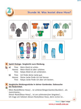 Le kt
ion
2 Stunde 18. Was kostet diese Hose?
3 4 5
6 7
4 Spielt Dialoge. Vergleicht eure Kleidung.
a) Tina: Mein Kleid ist schön.
Hanna: Mein Kleid ist aber schöner.
Tina: Katjas Kleid ist am schönsten.
b) Tina: Ich finde deine Jacke gut.
Hanna: Deine Jacke finde ich viel besser.
Tina: Katjas Jacke finde ich aber am besten.
5 Vergleiche Kleidungsstücke in deiner Garderobe. Gebrauche
die Redemittel.
Mein Rock/Meine Hose/… ist schöner/länger/weiter/dunkler/… als
mein/meine…
Dieser Rock/Diese Hose/… ist am schönsten/am längsten/…
Ich trage am liebsten diesen Rock/diese Hose, denn er/sie ist...
4
5
Тема 2. Одяг і мода
43
www.e-ranok.com.ua
 