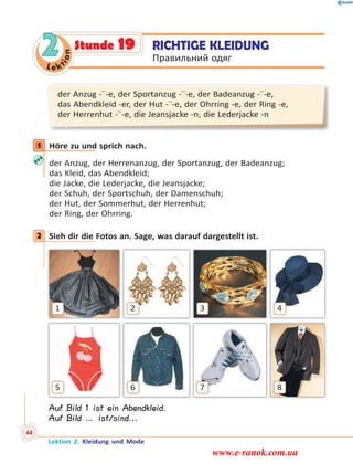 Le ktion
2
der Anzug -¨-e, der Sportanzug -¨-e, der Badeanzug -¨-e,
das Abendkleid -er, der Hut -¨-e, der Ohrring -e, der Ring -e,
der Herrenhut -¨-e, die Jeansjacke -n, die Lederjacke -n
1 Höre zu und sprich nach.
der Anzug, der Herrenanzug, der Sportanzug, der Badeanzug;
das Kleid, das Abendkleid;
die Jacke, die Lederjacke, die Jeansjacke;
der Schuh, der Sportschuh, der Damenschuh;
der Hut, der Sommerhut, der Herrenhut;
der Ring, der Ohrring.
2 Sieh dir die Fotos an. Sage, was darauf dargestellt ist.
1 2 3 4
5 6 7 8
Auf Bild 1 ist ein Abendkleid.
Auf Bild … ist/sind...
1
2
RICHTIGE KLEIDUNG
Правильний одяг
Stunde 19
Lektion 2. Kleidung und Mode
44
www.e-ranok.com.ua
 