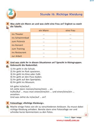 Le kt
ion
2 Stunde 19. Richtige Kleidung
3 Was zieht ein Mann an und was zieht eine Frau an? Ergänzt zu zweit
die Tabelle.
ein Mann eine Frau
ins Theater … …
ins Schwimmbad … …
zum Picknick … …
ins Konzert … …
zum Training … …
ins Restaurant … …
zur Arbeit … …
4 Und was zieht ihr in diesen Situationen an? Sprecht in Kleingruppen.
Gebraucht die Redemittel.
1) Ihr geht in die Schule.
2) Ihr geht im Park spazieren.
3) Ihr geht ins Kino oder Café.
4) Ihr geht an den Fluss baden.
5) Ihr geht auf den Sportplatz.
6) Ihr geht ins Museum.
Ich gehe in/an/auf…
Ich ziehe dann meinen/meine/mein … an.
In/An/Auf … muss man einen/eine/ein … und einen/eine/ein …
anziehen.
Und was ziehst du in/an/auf … an?
5 Fotocollage «Richtige Kleidung».
Mache einige Fotos von dir zu verschiedenen Anlässen. Du musst dabei
richtige Kleidung anhaben. Bereite dann eine Fotocollage vor und
schreibe kurze Kommentare zu den Fotos.
3
4
5
Тема 2. Одяг і мода
45
www.e-ranok.com.ua
 