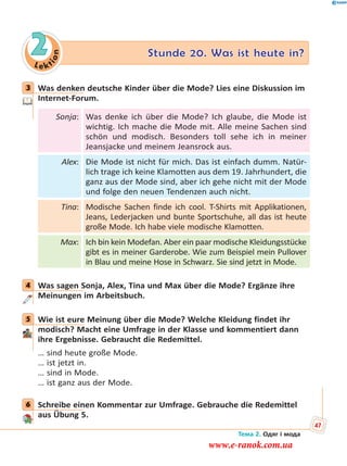 Le kt
ion
2 Stunde 20. Was ist heute in?
3 Was denken deutsche Kinder über die Mode? Lies eine Diskussion im
Internet-Forum.
Sonja: Was denke ich über die Mode? Ich glaube, die Mode ist
wichtig. Ich mache die Mode mit. Alle meine Sachen sind
schön und modisch. Besonders toll sehe ich in meiner
Jeansjacke und meinem Jeansrock aus.
Alex: Die Mode ist nicht für mich. Das ist einfach dumm. Natür-
lich trage ich keine Klamotten aus dem 19. Jahrhundert, die
ganz aus der Mode sind, aber ich gehe nicht mit der Mode
und folge den neuen Tendenzen auch nicht.
Tina: Modische Sachen finde ich cool. T-Shirts mit Applikationen,
Jeans, Lederjacken und bunte Sportschuhe, all das ist heute
große Mode. Ich habe viele modische Klamotten.
Max: Ich bin kein Modefan. Aber ein paar modische Kleidungsstücke
gibt es in meiner Garderobe. Wie zum Beispiel mein Pullover
in Blau und meine Hose in Schwarz. Sie sind jetzt in Mode.
4 Was sagen Sonja, Alex, Tina und Max über die Mode? Ergänze ihre
Meinungen im Arbeitsbuch.
5 Wie ist eure Meinung über die Mode? Welche Kleidung findet ihr
modisch? Macht eine Umfrage in der Klasse und kommentiert dann
ihre Ergebnisse. Gebraucht die Redemittel.
… sind heute große Mode.
… ist jetzt in.
… sind in Mode.
… ist ganz aus der Mode.
6 Schreibe einen Kommentar zur Umfrage. Gebrauche die Redemittel
aus Übung 5.
3
4
5
6
Тема 2. Одяг і мода
47
www.e-ranok.com.ua
 