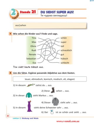 Le ktion
2
aus|sehen
1 Wie sehen die Kinder aus? Finde und sage.
Tina schön
Max super
Olivia toll
Rudi schrecklich
Renate gut
Sebastian hübsch
Eva schlecht
Tina sieht heute hübsch aus.
2 Lies die Sätze. Ergänze passende Adjektive aus dem Kasten.
teuer, altmodisch, komisch, modisch, alt, elegant
1) In diesem siehst du … aus.
2) Diese sehen … aus.
3) In dieser sieht Markus … aus.
4) Dieser sieht sehr … aus.
5) In diesem sieht deine Schwester sehr … aus.
6) Der ist so schön und sieht … aus.
1
2
DU SIEHST SUPER AUS!
Ти чудово виглядаєш!
Stunde 21
Lektion 2. Kleidung und Mode
48
www.e-ranok.com.ua
 