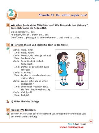 Le kt
ion
2 Stunde 21. Du siehst super aus!
3 Wie sehen heute deine Mitschüler aus? Wie findest du ihre Kleidung?
Sage. Gebrauche die Redemittel.
Du siehst heute … aus.
In diesem/dieser … siehst du … aus.
Dein/Deine … passt gut zu deinem/deiner … und sieht so … aus.
4 a) Hört den Dialog und spielt ihn dann in der Klasse.
Karin: Hallo, Tina!
Tina: Hallo, Karin!
Karin: Mensch, du siehst ja toll aus!
Tina: Danke schön.
Karin: Dein Kleid ist einfach
fantastisch!
Tina: Danke, es gefällt mir auch
sehr gut.
Karin: Ist es neu?
Tina: Ja, das ist das Geschenk von
meiner Oma.
Karin: Wohin gehst du so schön
angezogen?
Tina: Zu meiner Freundin Tanja.
Sie feiert heute Geburtstag.
Karin: Viel Spaß!
Tina: Tschüs!
b) Bildet ähnliche Dialoge.
5 Projekt «Modeschau».
Bereitet Materialien zur Projektarbeit vor. Bringt Bilder und Fotos von
der modischen Kleidung.
3
4
5
Тема 2. Одяг і мода
49
www.e-ranok.com.ua
 