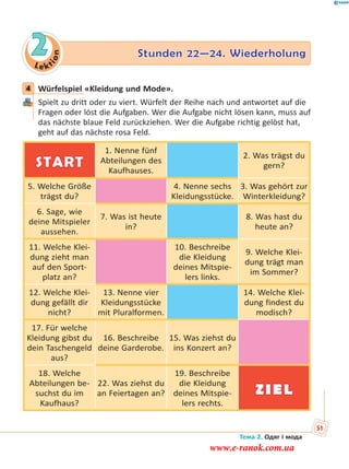 Le kt
ion
2 Stunden 22—24. WiederholungStunden 22—24. Wiederholung
4 Würfelspiel «Kleidung und Mode».
Spielt zu dritt oder zu viert. Würfelt der Reihe nach und antwortet auf die
Fragen oder löst die Aufgaben. Wer die Aufgabe nicht lösen kann, muss auf
das nächste blaue Feld zurückziehen. Wer die Aufgabe richtig gelöst hat,
geht auf das nächste rosa Feld.
START
1. Nenne fünf
Abteilungen des
Kaufhauses.
2. Was trägst du
gern?
5. Welche Größe
trägst du?
4. Nenne sechs
Kleidungsstücke.
3. Was gehört zur
Winterkleidung?
6. Sage, wie
deine Mitspieler
aussehen.
7. Was ist heute
in?
8. Was hast du
heute an?
11. Welche Klei-
dung zieht man
auf den Sport-
platz an?
10. Beschreibe
die Kleidung
deines Mitspie-
lers links.
9. Welche Klei-
dung trägt man
im Sommer?
12. Welche Klei-
dung gefällt dir
nicht?
13. Nenne vier
Kleidungsstücke
mit Pluralformen.
14. Welche Klei-
dung findest du
modisch?
17. Für welche
Kleidung gibst du
dein Taschengeld
aus?
16. Beschreibe
deine Garderobe.
15. Was ziehst du
ins Konzert an?
18. Welche
Abteilungen be-
suchst du im
Kaufhaus?
22. Was ziehst du
an Feiertagen an?
19. Beschreibe
die Kleidung
deines Mitspie-
lers rechts.
ZIEL
4
Тема 2. Одяг і мода
51
www.e-ranok.com.ua
 