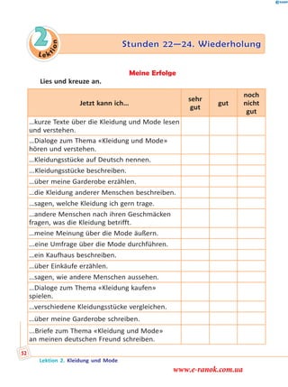 Le k
tion
2 Stunden 22—24. WiederholungStunden 22—24. Wiederholung
Meine Erfolge
Lies und kreuze an.
Jetzt kann ich…
sehr
gut
gut
noch
nicht
gut
…kurze Texte über die Kleidung und Mode lesen
und verstehen.
…Dialoge zum Thema «Kleidung und Mode»
hören und verstehen.
…Kleidungsstücke auf Deutsch nennen.
...Kleidungsstücke beschreiben.
…über meine Garderobe erzählen.
…die Kleidung anderer Menschen beschreiben.
…sagen, welche Kleidung ich gern trage.
…andere Menschen nach ihren Geschmäcken
fragen, was die Kleidung betrifft.
…meine Meinung über die Mode äußern.
...eine Umfrage über die Mode durchführen.
…ein Kaufhaus beschreiben.
…über Einkäufe erzählen.
…sagen, wie andere Menschen aussehen.
…Dialoge zum Thema «Kleidung kaufen»
spielen.
…verschiedene Kleidungsstücke vergleichen.
…über meine Garderobe schreiben.
...Briefe zum Thema «Kleidung und Mode»
an meinen deutschen Freund schreiben.
Lektion 2. Kleidung und Mode
52
www.e-ranok.com.ua
 