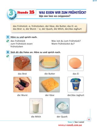 Le kt
ion
3
das Frühstück -e, frühstücken, der Käse, die Butter, das Ei -er,
das Brot -e, die Wurst -¨-e, der Quark, die Milch, der/das Joghurt
1 Höre zu und sprich nach.
das Frühstück Was isst du zum Frühstück?
zum Frühstück essen Wann frühstückst du?
frühstücken
2 Sieh dir die Fotos an. Höre zu und sprich nach.
das Brot die Butter das Ei
die Wurst der Käse der/das Joghurt
die Milch der Quark
1
2
WAS ESSEN WIR ZUM FRÜHSTÜCK?
Що ми їмо на сніданок?
Stunde 25
Тема 3. Їжа і напої
53
www.e-ranok.com.ua
 