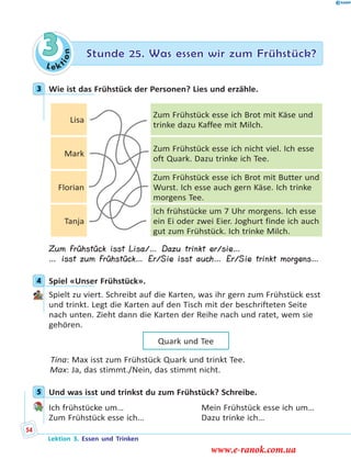 Le ktion
3 Stunde 25. Was essen wir zum Frühstück?
3 Wie ist das Frühstück der Personen? Lies und erzähle.
Lisa
Zum Frühstück esse ich Brot mit Käse und
trinke dazu Kaffee mit Milch.
Mark
Zum Frühstück esse ich nicht viel. Ich esse
oft Quark. Dazu trinke ich Tee.
Florian
Zum Frühstück esse ich Brot mit Butter und
Wurst. Ich esse auch gern Käse. Ich trinke
morgens Tee.
Tanja
Ich frühstücke um 7 Uhr morgens. Ich esse
ein Ei oder zwei Eier. Joghurt finde ich auch
gut zum Frühstück. Ich trinke Milch.
Zum Frühstück isst Lisa/… Dazu trinkt er/sie…
… isst zum Frühstück… Er/Sie isst auch… Er/Sie trinkt morgens…
4 Spiel «Unser Frühstück».
Spielt zu viert. Schreibt auf die Karten, was ihr gern zum Frühstück esst
und trinkt. Legt die Karten auf den Tisch mit der beschrifteten Seite
nach unten. Zieht dann die Karten der Reihe nach und ratet, wem sie
gehören.
Quark und Tee
Tina: Max isst zum Frühstück Quark und trinkt Tee.
Max: Ja, das stimmt./Nein, das stimmt nicht.
5 Und was isst und trinkst du zum Frühstück? Schreibe.
Ich frühstücke um… Mein Frühstück esse ich um…
Zum Frühstück esse ich… Dazu trinke ich…
3
4
5
Lektion 3. Essen und Trinken
54
www.e-ranok.com.ua
 