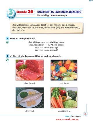 Le kt
ion
3
das Mittagessen -, das Abendbrot -e, das Fleisch, das Gemüse,
das Obst, der Fisch -e, der Reis, die Nudeln (Pl.), die Kartoffeln (Pl.),
der Saft -¨-e
1 Höre zu und sprich nach.
das Mittagessen — zu Mittag essen
das Abendbrot — zu Abend essen
Was isst du zu Mittag?
Was isst du zu Abend?
2 a) Sieh dir die Fotos an. Höre zu und sprich nach.
das Fleisch das Obst
der Fisch das Gemüse
1
2
UNSER MITTAG UND UNSER ABENDBROT
Наш обід і наша вечеря
Stunde 26
Тема 3. Їжа і напої
55
www.e-ranok.com.ua
 