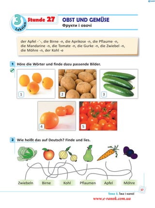 Le kt
ion
3 OBST UND GEMÜSE
Фрукти і овочі
Stunde 27
der Apfel -¨-, die Birne -n, die Aprikose -n, die Pflaume -n,
die Mandarine -n, die Tomate -n, die Gurke -n, die Zwiebel -n,
die Möhre -n, der Kohl -e
1 Höre die Wörter und finde dazu passende Bilder.
54
1 32
2 Wie heißt das auf Deutsch? Finde und lies.
PflaumenZwiebeln Birne Kohl Apfel Möhre
1
2
Тема 3. Їжа і напої
57
www.e-ranok.com.ua
 