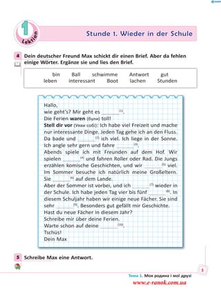 Le kt
ion
1 Stunde 1. Wieder in der Schule
4 Dein deutscher Freund Max schickt dir einen Brief. Aber da fehlen
einige Wörter. Ergänze sie und lies den Brief.
bin  Ball  schwimme  Antwort  gut
leben  interessant  Boot  lachen  Stunden
Hallo,
wie geht’s? Mir geht es    (1)
.
Die Ferien waren (були) toll!
Stell dir vor (Уяви собі): Ich habe viel Freizeit und mache
nur interessante Dinge. Jeden Tag gehe ich an den Fluss.
Da bade und    (2)
ich viel. Ich liege in der Sonne.
Ich angle sehr gern und fahre    (3)
.
Abends spiele ich mit Freunden auf dem Hof. Wir
spielen    (4)
und fahren Roller oder Rad. Die Jungs
erzählen komische Geschichten, und wir    (5)
viel.
Im Sommer besuche ich natürlich meine Großeltern.
Sie    (6)
auf dem Lande.
Aber der Sommer ist vorbei, und ich    (7)
wieder in
der Schule. Ich habe jeden Tag vier bis fünf    (8)
. In
diesem Schuljahr haben wir einige neue Fächer. Sie sind
sehr    (9)
. Besonders gut gefällt mir Geschichte.
Hast du neue Fächer in diesem Jahr?
Schreibe mir über deine Ferien.
Warte schon auf deine    (10)
.
Tschüs!
Dein Max
5 Schreibe Max eine Antwort.
4
5
Тема 1. Моя родина і мої друзі
5
www.e-ranok.com.ua
 