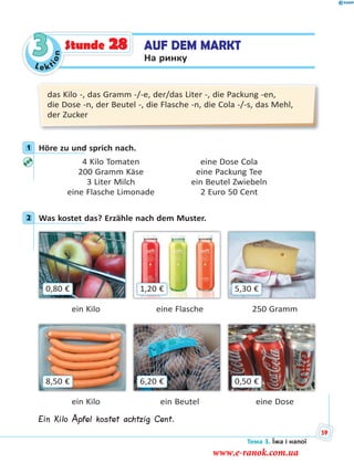 Le kt
ion
3 AUF DEM MARKT
На ринку
Stunde 28
das Kilo -, das Gramm -/-e, der/das Liter -, die Packung -en,
die Dose -n, der Beutel -, die Flasche -n, die Cola -/-s, das Mehl,
der Zucker
1 Höre zu und sprich nach.
4 Kilo Tomaten eine Dose Cola
200 Gramm Käse eine Packung Tee
3 Liter Milch ein Beutel Zwiebeln
eine Flasche Limonade 2 Euro 50 Cent
2 Was kostet das? Erzähle nach dem Muster.
0,80 € 5,30 €1,20 €
ein Kilo eine Flasche 250 Gramm
8,50 € 0,50 €6,20 €
ein Kilo ein Beutel eine Dose
Ein Kilo Äpfel kostet achtzig Cent.
1
2
Тема 3. Їжа і напої
59
www.e-ranok.com.ua
 