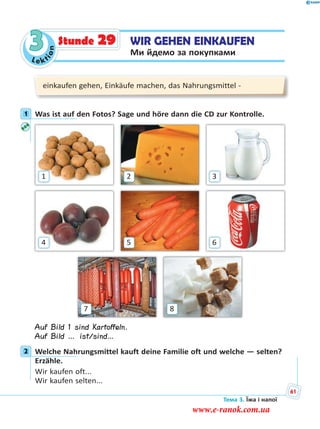 Le kt
ion
3 WIR GEHEN EINKAUFEN
Ми йдемо за покупками
Stunde 29
einkaufen gehen, Einkäufe machen, das Nahrungsmittel -
1 Was ist auf den Fotos? Sage und höre dann die CD zur Kontrolle.
87
4
1
6
3
5
2
Auf Bild 1 sind Kartoffeln.
Auf Bild … ist/sind…
2 Welche Nahrungsmittel kauft deine Familie oft und welche — selten?
Erzähle.
Wir kaufen oft...
Wir kaufen selten...
1
2
Тема 3. Їжа і напої
61
www.e-ranok.com.ua
 