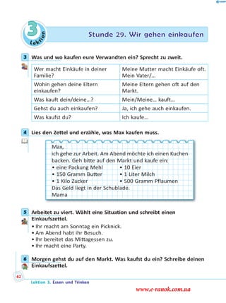 Le ktion
3 Stunde 29. Wir gehen einkaufen
3 Was und wo kaufen eure Verwandten ein? Sprecht zu zweit.
Wer macht Einkäufe in deiner
Familie?
Meine Mutter macht Einkäufe oft.
Mein Vater/…
Wohin gehen deine Eltern
einkaufen?
Meine Eltern gehen oft auf den
Markt.
Was kauft dein/deine…? Mein/Meine… kauft…
Gehst du auch einkaufen? Ja, ich gehe auch einkaufen.
Was kaufst du? Ich kaufe…
4 Lies den Zettel und erzähle, was Max kaufen muss.
Max,
ich gehe zur Arbeit. Am Abend möchte ich einen Kuchen
backen. Geh bitte auf den Markt und kaufe ein:
• eine Packung Mehl • 10 Eier
• 150 Gramm Butter • 1 Liter Milch
• 1 Kilo Zucker • 500 Gramm Pflaumen
Das Geld liegt in der Schublade.
Mama
5 Arbeitet zu viert. Wählt eine Situation und schreibt einen
Einkaufszettel.
• Ihr macht am Sonntag ein Picknick.
• Am Abend habt ihr Besuch.
• Ihr bereitet das Mittagessen zu.
• Ihr macht eine Party.
6 Morgen gehst du auf den Markt. Was kaufst du ein? Schreibe deinen
Einkaufszettel.
3
4
5
6
Lektion 3. Essen und Trinken
62
www.e-ranok.com.ua
 