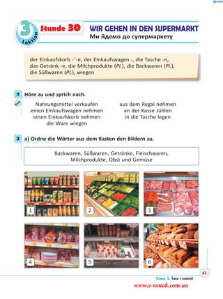 Le kt
ion
3
der Einkaufskorb -¨-e, der Einkaufswagen -, die Tasche -n,
das Getränk -e, die Milchprodukte (Pl.), die Backwaren (Pl.),
die Süßwaren (Pl.), wiegen
1 Höre zu und sprich nach.
Nahrungsmittel verkaufen aus dem Regal nehmen
einen Einkaufswagen nehmen an der Kasse zahlen
einen Einkaufskorb nehmen in die Tasche legen
die Ware wiegen
2 a) Ordne die Wörter aus dem Kasten den Bildern zu.
Backwaren, Süßwaren, Getränke, Fleischwaren,
Milchprodukte, Obst und Gemüse
4
1
6
3
5
2
1
2
WIR GEHEN IN DEN SUPERMARKT
Ми йдемо до супермаркету
Stunde 30
Тема 3. Їжа і напої
63
www.e-ranok.com.ua
 