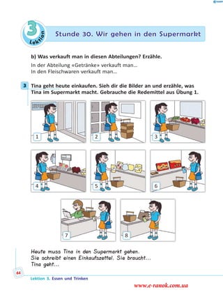 Le ktion
3 Stunde 30. Wir gehen in den Supermarkt
b) Was verkauft man in diesen Abteilungen? Erzähle.
In der Abteilung «Getränke» verkauft man…
In den Fleischwaren verkauft man…
3 Tina geht heute einkaufen. Sieh dir die Bilder an und erzähle, was
Tina im Supermarkt macht. Gebrauche die Redemittel aus Übung 1.
87
4
1
6
3
5
2
Heute muss Tina in den Supermarkt gehen.
Sie schreibt einen Einkaufszettel. Sie braucht...
Tina geht...
3
Lektion 3. Essen und Trinken
64
www.e-ranok.com.ua
 