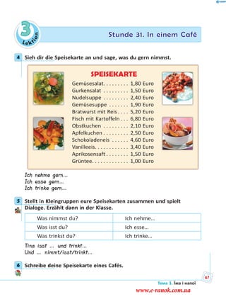 Le kt
ion
3 Stunde 31. In einem Café
4 Sieh dir die Speisekarte an und sage, was du gern nimmst.
SPEISEKARTE
Gemüsesalat. . . . . . . . . 1,80 Euro
Gurkensalat . . . . . . . . . 1,50 Euro
Nudelsuppe . . . . . . . . . 2,40 Euro
Gemüsesuppe . . . . . . . 1,90 Euro
Bratwurst mit Reis . . . . 5,20 Euro
Fisch mit Kartoffeln . . . 6,80 Euro
Obstkuchen . . . . . . . . . 2,10 Euro
Apfelkuchen . . . . . . . . . 2,50 Euro
Schokoladeneis . . . . . . 4,60 Euro
Vanilleeis. . . . . . . . . . . . 3,40 Euro
Aprikosensaft . . . . . . . . 1,50 Euro
Grüntee. . . . . . . . . . . . . 1,00 Euro
Ich nehme gern…
Ich esse gern…
Ich trinke gern…
5 Stellt in Kleingruppen eure Speisekarten zusammen und spielt
Dialoge. Erzählt dann in der Klasse.
Was nimmst du? Ich nehme…
Was isst du? Ich esse…
Was trinkst du? Ich trinke…
Tina isst … und trinkt…
Und … nimmt/isst/trinkt…
6 Schreibe deine Speisekarte eines Cafés.
4
5
6
Тема 3. Їжа і напої
67
www.e-ranok.com.ua
 